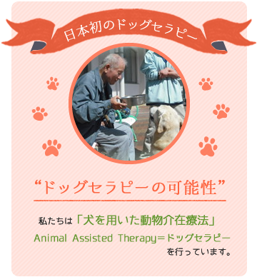 日本初のドッグセラピー　ドッグセラピーの可能性　私たちは「犬を用いた動物介在療法」　Animal Assisted Therapy＝ドッグセラピーを行っています。